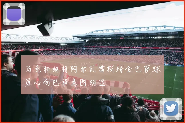 马竞拒绝将阿尔瓦雷斯转会巴萨球员心向巴萨意图明显