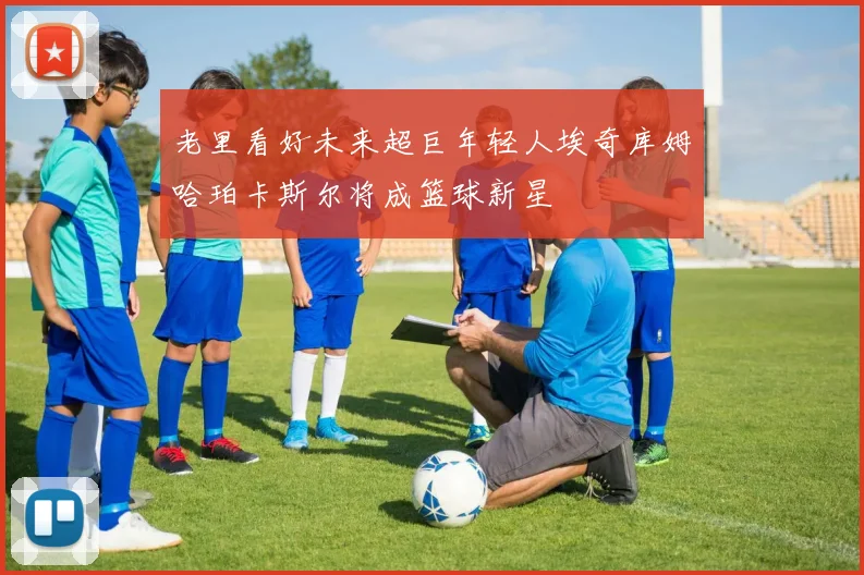 老里看好未来超巨年轻人埃奇库姆哈珀卡斯尔将成篮球新星