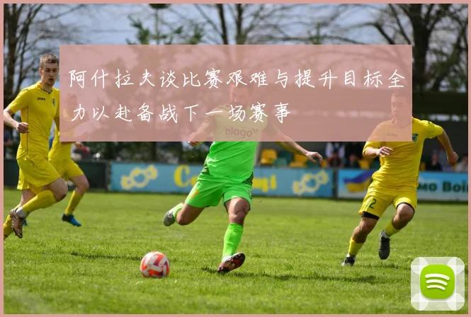阿什拉夫谈比赛艰难与提升目标全力以赴备战下一场赛事