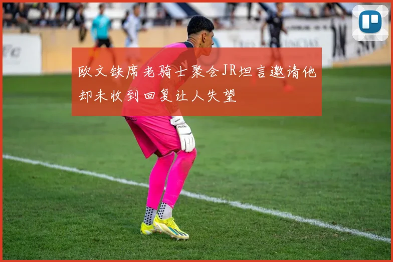 欧文缺席老骑士聚会JR坦言邀请他却未收到回复让人失望