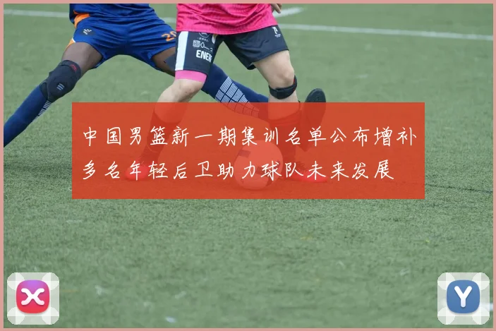 中国男篮新一期集训名单公布增补多名年轻后卫助力球队未来发展