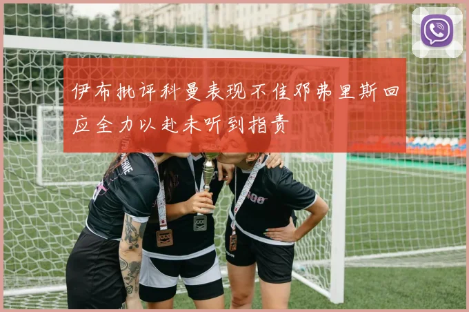 伊布批评科曼表现不佳邓弗里斯回应全力以赴未听到指责