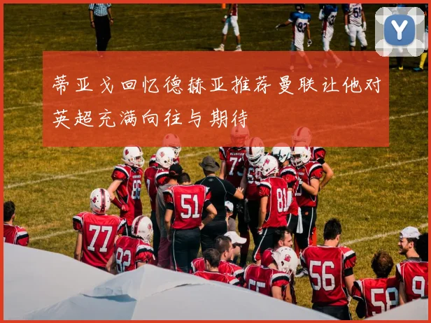 蒂亚戈回忆德赫亚推荐曼联让他对英超充满向往与期待