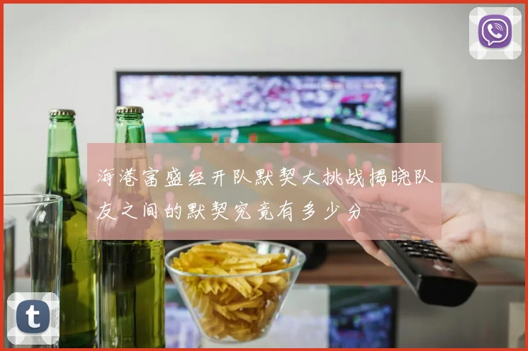 海港富盛经开队默契大挑战揭晓队友之间的默契究竟有多少分