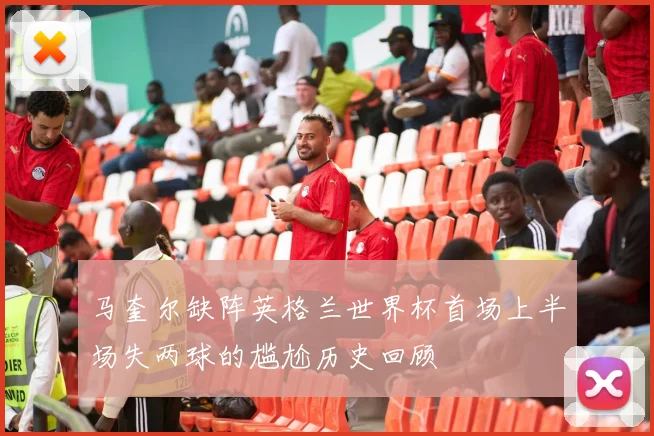 马奎尔缺阵英格兰世界杯首场上半场失两球的尴尬历史回顾