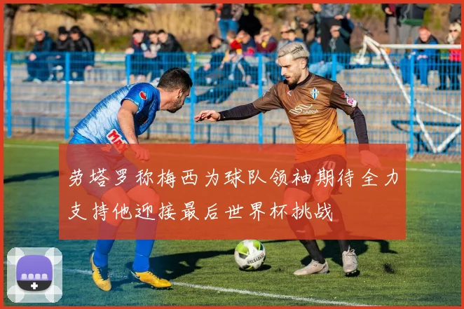 劳塔罗称梅西为球队领袖期待全力支持他迎接最后世界杯挑战