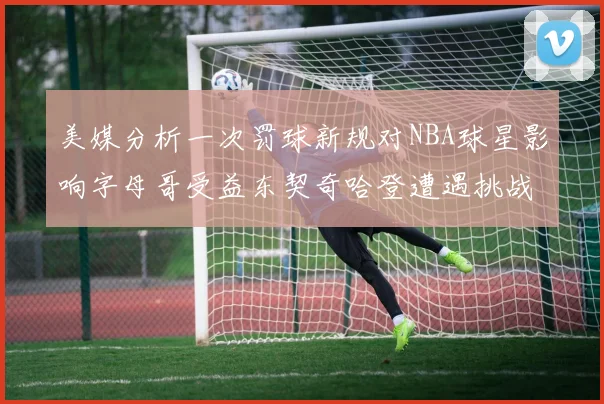 美媒分析一次罚球新规对NBA球星影响字母哥受益东契奇哈登遭遇挑战