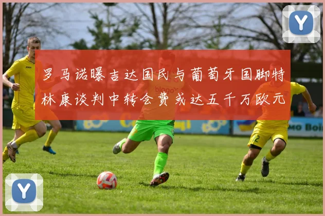 罗马诺曝吉达国民与葡萄牙国脚特林康谈判中转会费或达五千万欧元
