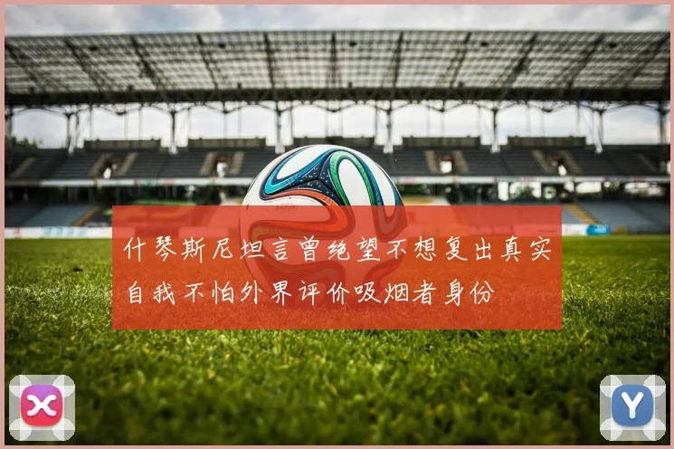 什琴斯尼坦言曾绝望不想复出真实自我不怕外界评价吸烟者身份