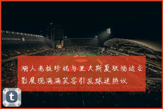 湖人老板珍妮与里夫斯夏联场边合影展现满满笑容引发球迷热议