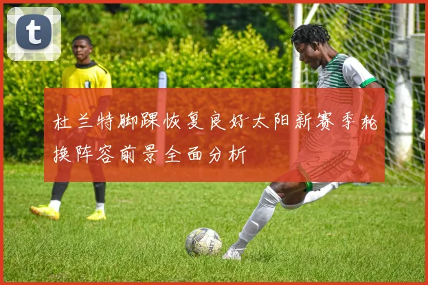 杜兰特脚踝恢复良好太阳新赛季轮换阵容前景全面分析